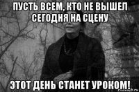 пусть всем, кто не вышел сегодня на сцену этот день станет уроком!