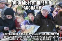 пока мы тут жрем я расскажу и вот захожу я в подъезд - а тама стоит наш депутат вячеслав макаров голой жопой трется о холодную батарею - батареи не греють, холодные ...