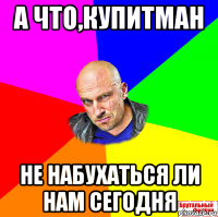 а что,купитман не набухаться ли нам сегодня