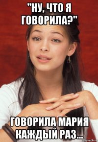 "ну, что я говорила?" говорила мария каждый раз...