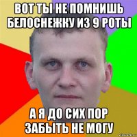 вот ты не помнишь белоснежку из 9 роты а я до сих пор забыть не могу
