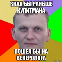 знал бы раньше купитмана пошел бы на венеролога