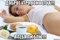 доброе утро конфетка!!! я тебя люблю!!!