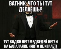 ватник, что ты тут делаешь? тут водки нет! медведей нет! и на балалайке никто не играет!