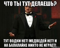 что ты тут делаешь? тут водки нет! медведей нет! и на балалайке никто не играет!