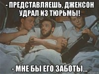 - представляешь, джексон удрал из тюрьмы! - мне бы его заботы…