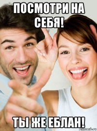 посмотри на себя! ты же еблан!