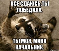 все сдаюсь,ты победила. ты моя, мини начальник.
