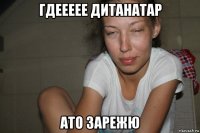 гдеееее дитанатар ато зарежю
