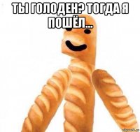 ты голоден? тогда я пошёл... 