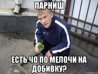парниш есть чо по мелочи на добивку?