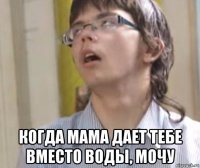  когда мама дает тебе вместо воды, мочу