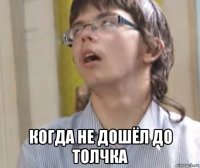  когда не дошёл до толчка