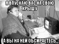 я впускаю вас на свою крышу а вы на ней обсираетесь