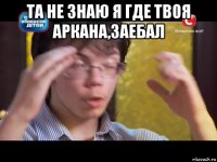 та не знаю я где твоя аркана,заебал 