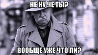 не ну че ты? вообще уже что ли?