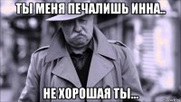 ты меня печалишь инна.. не хорошая ты...