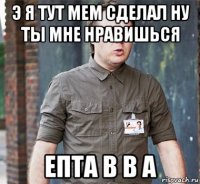 э я тут мем сделал ну ты мне нравишься епта в в а