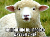  ну конечно вы просто друзья с ней