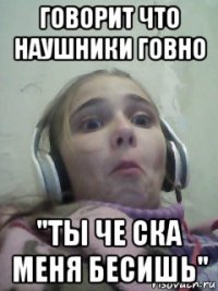 говорит что наушники говно "ты че ска меня бесишь"