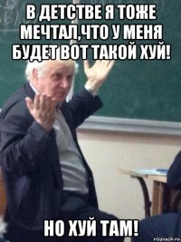 в детстве я тоже мечтал,что у меня будет вот такой хуй! но хуй там!