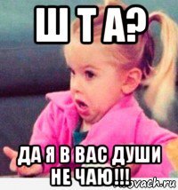 ш т а? да я в вас души не чаю!!!