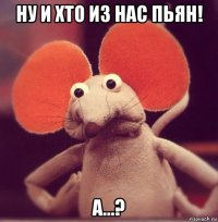 ну и хто из нас пьян! а...?