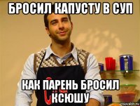 бросил капусту в суп как парень бросил ксюшу