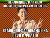 ненавидишь млп и его фанатов, смерти им желаешь втайне пофапываешь на прон с флатти