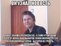 он узнал новость и вот захожу я в подъезд - а тама стоит наш депутат вячеслав макаров голой жопой трется о холодную батарею - батареи не греють, холодные ...