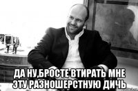  да ну,бросте втирать мне эту разношерстную дичь