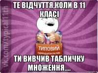 те відчуття,коли в 11 класі ти вивчив табличку множення....