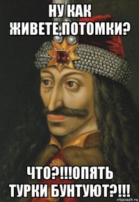 ну как живете,потомки? что?!!!опять турки бунтуют?!!!