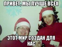 привет, мы лучше всех этот мир создан для нас