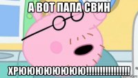 а вот папа свин хрюююююююю!!!!!!!!!!!!!!!!