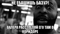 не ебашишь базу?! валера расстреляй его там в коридоре
