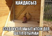 Қайдасыз сізді кутіп уақыт өтсін деп шегіп отырған