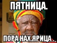 пятница. пора нах.ярица .