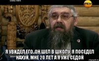  я увидел его, он шел в школу, я поседел нахуй, мне 20 лет а я уже седой