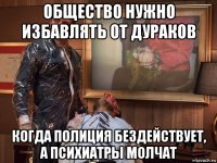 общество нужно избавлять от дураков когда полиция бездействует, а психиатры молчат