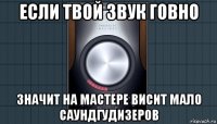 если твой звук говно значит на мастере висит мало саундгудизеров