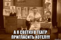  а я светку в театр пригласить хотел!!!