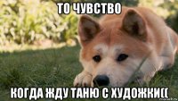 то чувство когда жду таню с художки((
