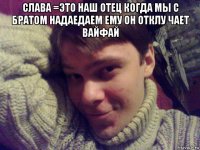 слава =это наш отец когда мы с братом надаедаем ему он отклу чает вайфай 