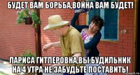 будет вам борьба,война вам будет! лариса гитлеровна,вы будильник на 4 утра не забудьте поставить!