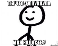 ты что-то пукнула моя радость?