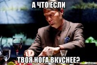 а что если твоя нога вкуснее?