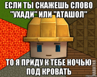 если ты скажешь слово "ухади" или "аташол" то я приду к тебе ночью под кровать