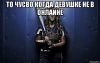 то чусво когда девушке не в онлайне 