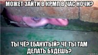 может зайти в крмп в час ночи? ты чё? ебанутый? че ты там делать будешь?
